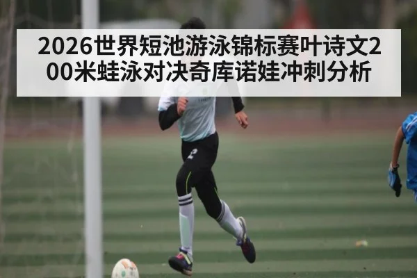2026世界短池游泳锦标赛叶诗文200米蛙泳对决奇库诺娃冲刺分析